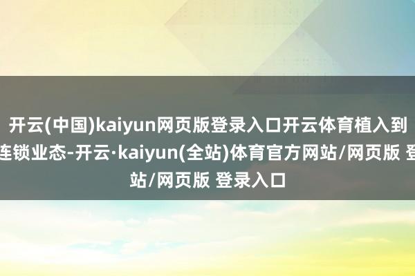 开云(中国)kaiyun网页版登录入口开云体育植入到相干的连锁业态-开云·kaiyun(全站)体育官方网站/网页版 登录入口