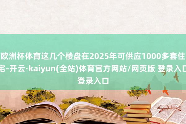 欧洲杯体育这几个楼盘在2025年可供应1000多套住宅-开云·kaiyun(全站)体育官方网站/网页版 登录入口
