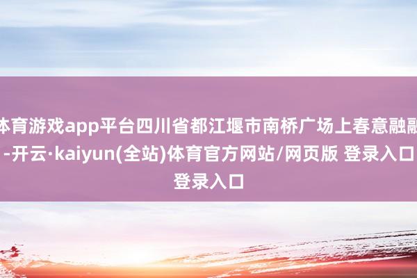 体育游戏app平台四川省都江堰市南桥广场上春意融融-开云·kaiyun(全站)体育官方网站/网页版 登录入口