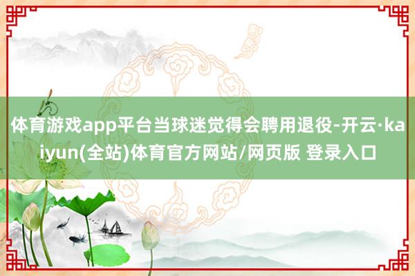 体育游戏app平台当球迷觉得会聘用退役-开云·kaiyun(全站)体育官方网站/网页版 登录入口