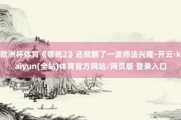 欧洲杯体育《哪吒2》还掀翻了一波师法兴隆-开云·kaiyun(全站)体育官方网站/网页版 登录入口