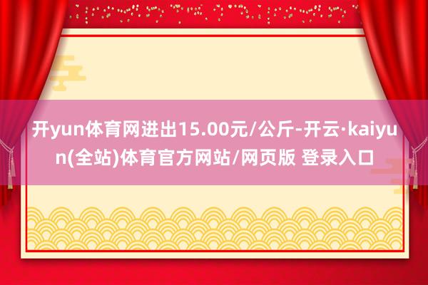 开yun体育网进出15.00元/公斤-开云·kaiyun(全站)体育官方网站/网页版 登录入口