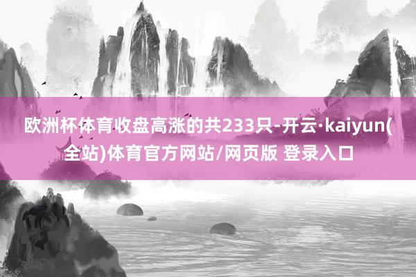 欧洲杯体育收盘高涨的共233只-开云·kaiyun(全站)体育官方网站/网页版 登录入口