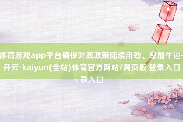 体育游戏app平台确保财政政策陆续用劲、愈加牛逼-开云·kaiyun(全站)体育官方网站/网页版 登录入口