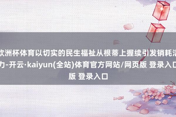 欧洲杯体育以切实的民生福祉从根蒂上握续引发销耗活力-开云·kaiyun(全站)体育官方网站/网页版 登录入口