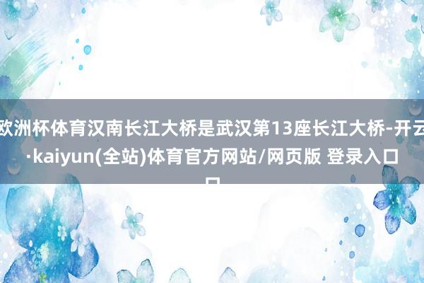 欧洲杯体育汉南长江大桥是武汉第13座长江大桥-开云·kaiyun(全站)体育官方网站/网页版 登录入口