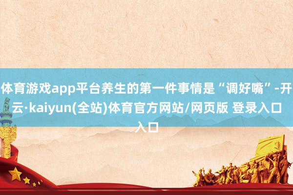 体育游戏app平台养生的第一件事情是“调好嘴”-开云·kaiyun(全站)体育官方网站/网页版 登录入口