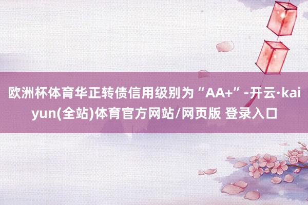 欧洲杯体育华正转债信用级别为“AA+”-开云·kaiyun(全站)体育官方网站/网页版 登录入口