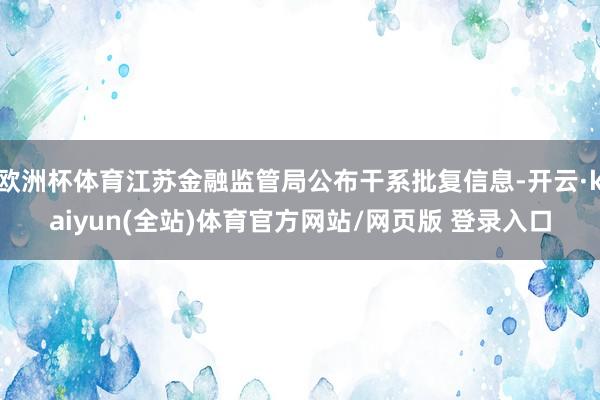 欧洲杯体育江苏金融监管局公布干系批复信息-开云·kaiyun(全站)体育官方网站/网页版 登录入口