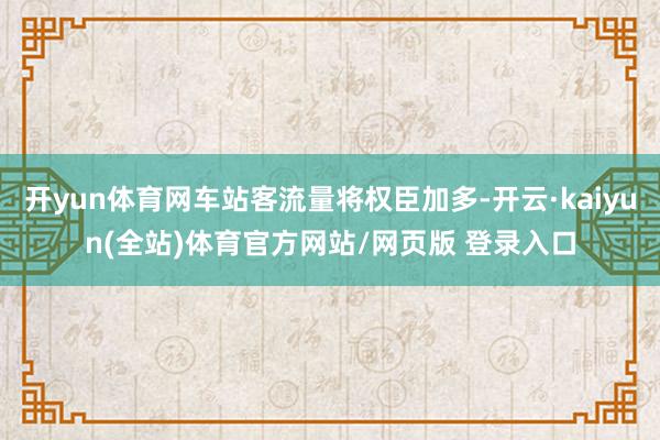 开yun体育网车站客流量将权臣加多-开云·kaiyun(全站)体育官方网站/网页版 登录入口