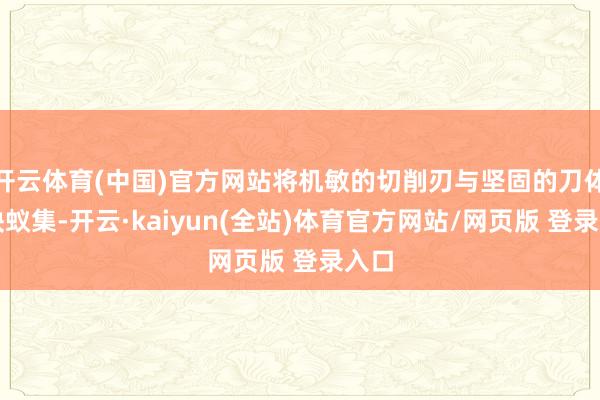 开云体育(中国)官方网站将机敏的切削刃与坚固的刀体无缺蚁集-开云·kaiyun(全站)体育官方网站/网页版 登录入口