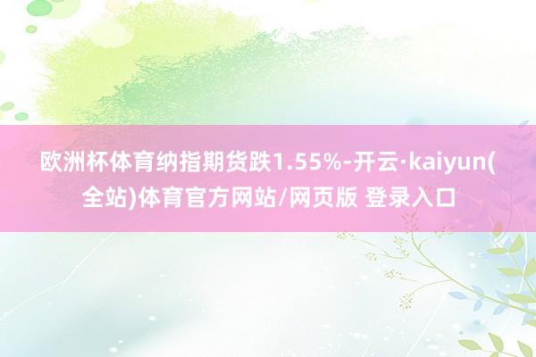 欧洲杯体育纳指期货跌1.55%-开云·kaiyun(全站)体育官方网站/网页版 登录入口