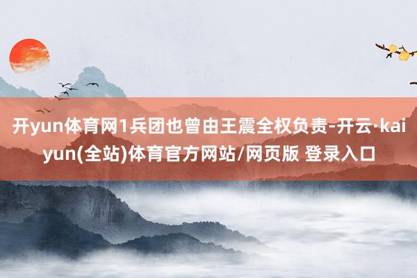 开yun体育网1兵团也曾由王震全权负责-开云·kaiyun(全站)体育官方网站/网页版 登录入口