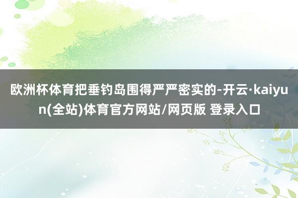 欧洲杯体育把垂钓岛围得严严密实的-开云·kaiyun(全站)体育官方网站/网页版 登录入口