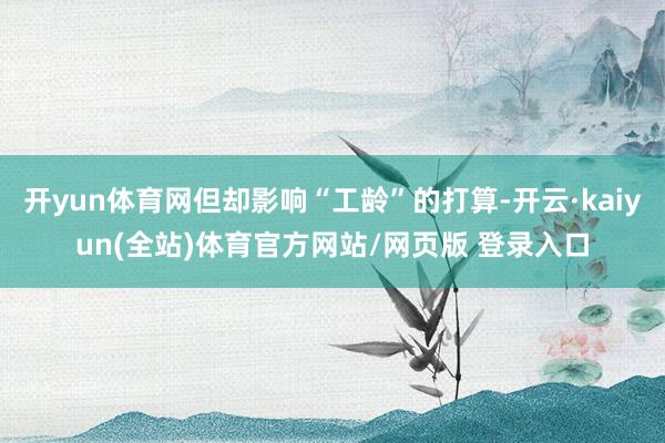 开yun体育网但却影响“工龄”的打算-开云·kaiyun(全站)体育官方网站/网页版 登录入口