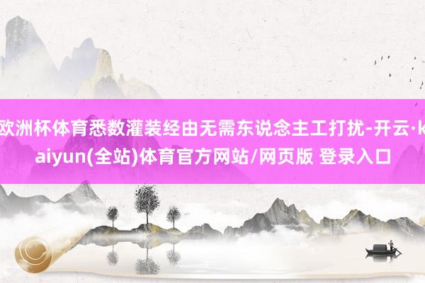 欧洲杯体育悉数灌装经由无需东说念主工打扰-开云·kaiyun(全站)体育官方网站/网页版 登录入口