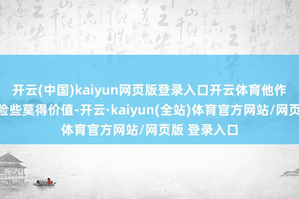 开云(中国)kaiyun网页版登录入口开云体育他作念成的旧事险些莫得价值-开云·kaiyun(全站)体育官方网站/网页版 登录入口