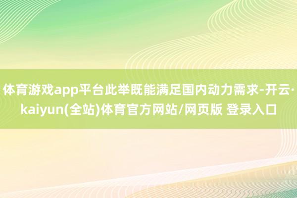 体育游戏app平台此举既能满足国内动力需求-开云·kaiyun(全站)体育官方网站/网页版 登录入口