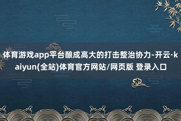体育游戏app平台酿成高大的打击整治协力-开云·kaiyun(全站)体育官方网站/网页版 登录入口