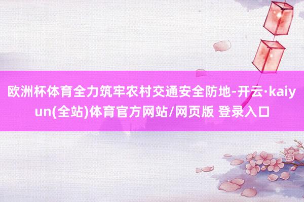 欧洲杯体育全力筑牢农村交通安全防地-开云·kaiyun(全站)体育官方网站/网页版 登录入口