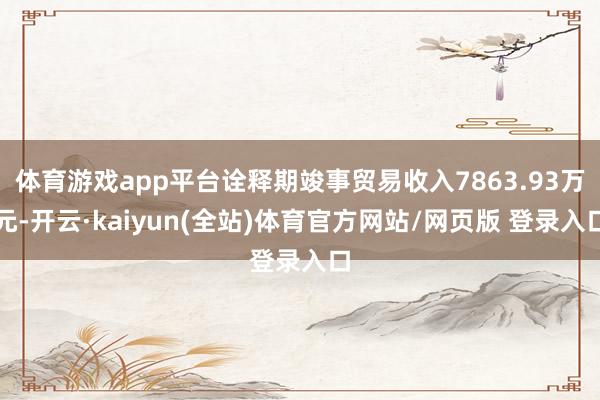 体育游戏app平台诠释期竣事贸易收入7863.93万元-开云·kaiyun(全站)体育官方网站/网页版 登录入口