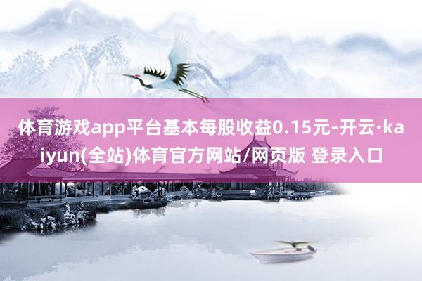 体育游戏app平台基本每股收益0.15元-开云·kaiyun(全站)体育官方网站/网页版 登录入口