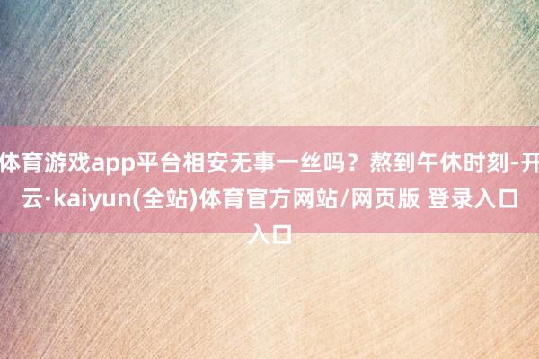 体育游戏app平台相安无事一丝吗？熬到午休时刻-开云·kaiyun(全站)体育官方网站/网页版 登录入口