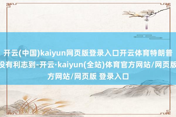 开云(中国)kaiyun网页版登录入口开云体育特朗普政府赫然没有利志到-开云·kaiyun(全站)体育官方网站/网页版 登录入口