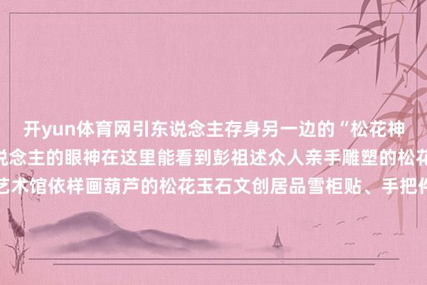 开yun体育网引东说念主存身另一边的“松花神韵”展区也特地诱导东说念主的眼神在这里能看到彭祖述众人亲手雕塑的松花玉石作品还有彭祖述艺术馆依样画葫芦的松花玉石文创居品雪柜贴、手把件、微缩松花砚还有大型松花玉石雕塑密致的大型松花砚吉林省工艺好意思术众人通化大安松花石产业园带来了300多件松花玉石作品复制的宫廷宴、手工雕塑的虫豸作品活泼展现了通化的松花石神韵文产非遗馆内的这些所在也不行错过“巍巍长白——