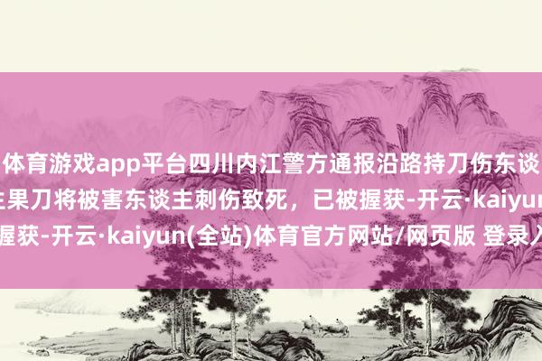 体育游戏app平台四川内江警方通报沿路持刀伤东谈主案：嫌疑东谈主用生果刀将被害东谈主刺伤致死，已被握获-开云·kaiyun(全站)体育官方网站/网页版 登录入口