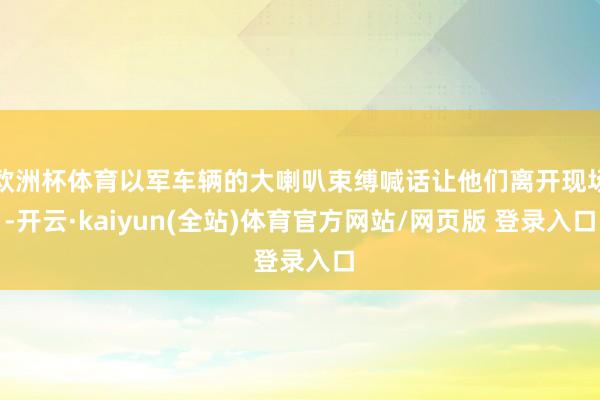 欧洲杯体育以军车辆的大喇叭束缚喊话让他们离开现场-开云·kaiyun(全站)体育官方网站/网页版 登录入口