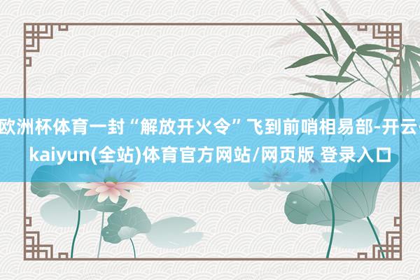 欧洲杯体育一封“解放开火令”飞到前哨相易部-开云·kaiyun(全站)体育官方网站/网页版 登录入口