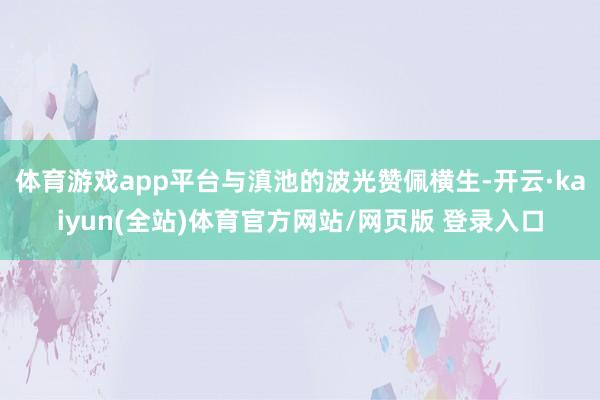 体育游戏app平台与滇池的波光赞佩横生-开云·kaiyun(全站)体育官方网站/网页版 登录入口