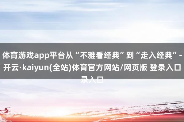 体育游戏app平台从“不雅看经典”到“走入经典”-开云·kaiyun(全站)体育官方网站/网页版 登录入口