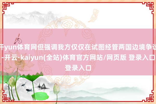 开yun体育网但强调我方仅仅在试图经管两国边境争议-开云·kaiyun(全站)体育官方网站/网页版 登录入口