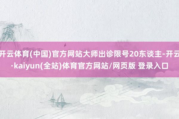 开云体育(中国)官方网站大师出诊限号20东谈主-开云·kaiyun(全站)体育官方网站/网页版 登录入口