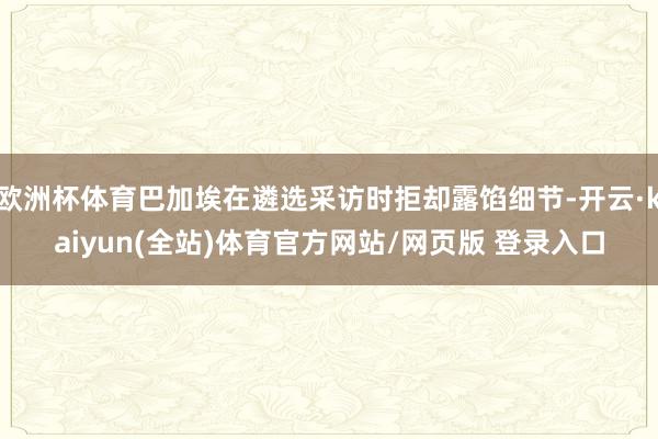 欧洲杯体育巴加埃在遴选采访时拒却露馅细节-开云·kaiyun(全站)体育官方网站/网页版 登录入口
