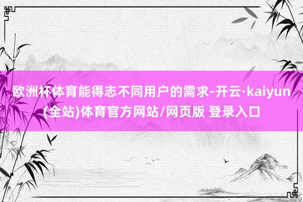 欧洲杯体育能得志不同用户的需求-开云·kaiyun(全站)体育官方网站/网页版 登录入口