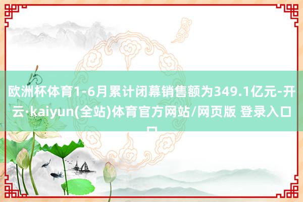 欧洲杯体育1-6月累计闭幕销售额为349.1亿元-开云·kaiyun(全站)体育官方网站/网页版 登录入口