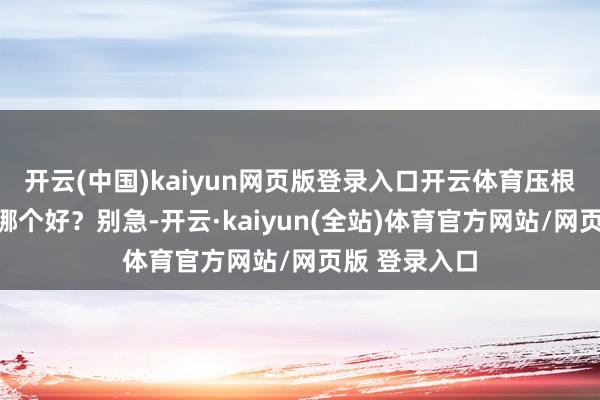 开云(中国)kaiyun网页版登录入口开云体育压根不知说念选哪个好？别急-开云·kaiyun(全站)体育官方网站/网页版 登录入口
