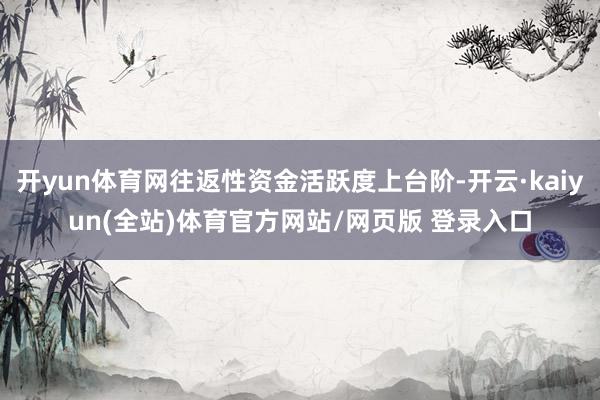 开yun体育网往返性资金活跃度上台阶-开云·kaiyun(全站)体育官方网站/网页版 登录入口