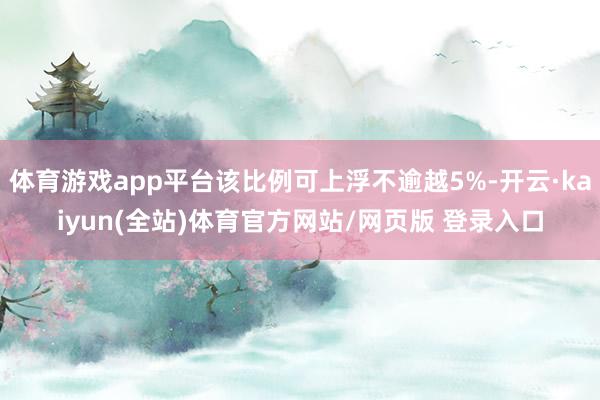 体育游戏app平台该比例可上浮不逾越5%-开云·kaiyun(全站)体育官方网站/网页版 登录入口