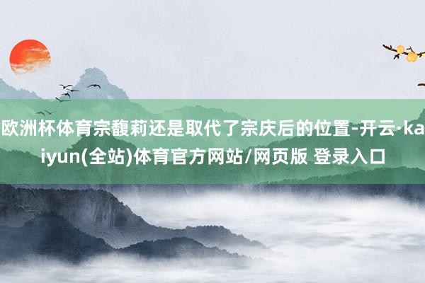 欧洲杯体育宗馥莉还是取代了宗庆后的位置-开云·kaiyun(全站)体育官方网站/网页版 登录入口
