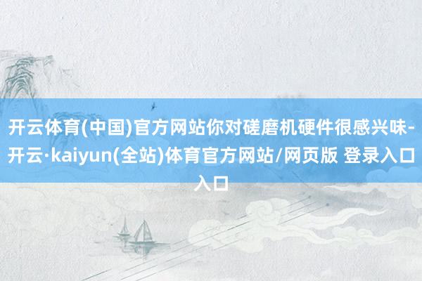 开云体育(中国)官方网站　　你对磋磨机硬件很感兴味-开云·kaiyun(全站)体育官方网站/网页版 登录入口