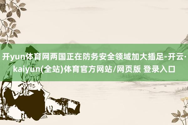 开yun体育网两国正在防务安全领域加大插足-开云·kaiyun(全站)体育官方网站/网页版 登录入口