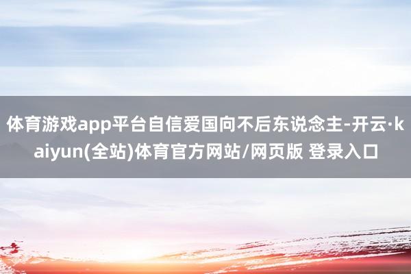 体育游戏app平台自信爱国向不后东说念主-开云·kaiyun(全站)体育官方网站/网页版 登录入口