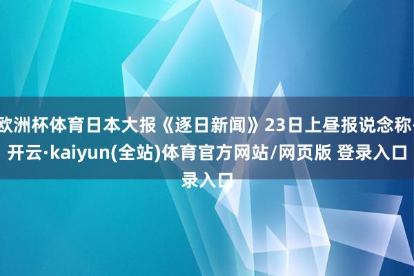 欧洲杯体育日本大报《逐日新闻》23日上昼报说念称-开云·kaiyun(全站)体育官方网站/网页版 登录入口