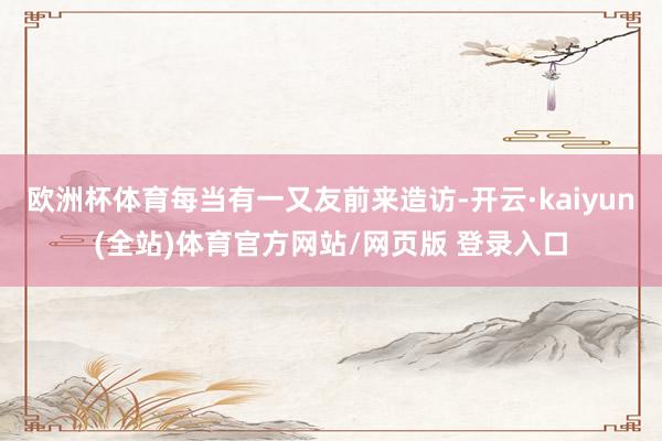欧洲杯体育每当有一又友前来造访-开云·kaiyun(全站)体育官方网站/网页版 登录入口