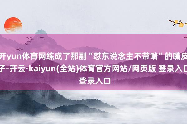 开yun体育网练成了那副“怼东说念主不带喘”的嘴皮子-开云·kaiyun(全站)体育官方网站/网页版 登录入口