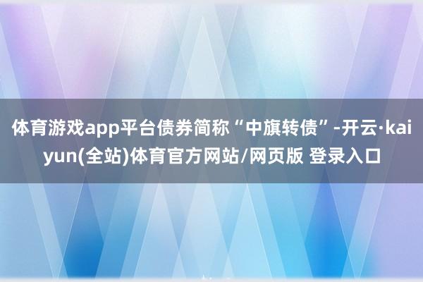 体育游戏app平台债券简称“中旗转债”-开云·kaiyun(全站)体育官方网站/网页版 登录入口